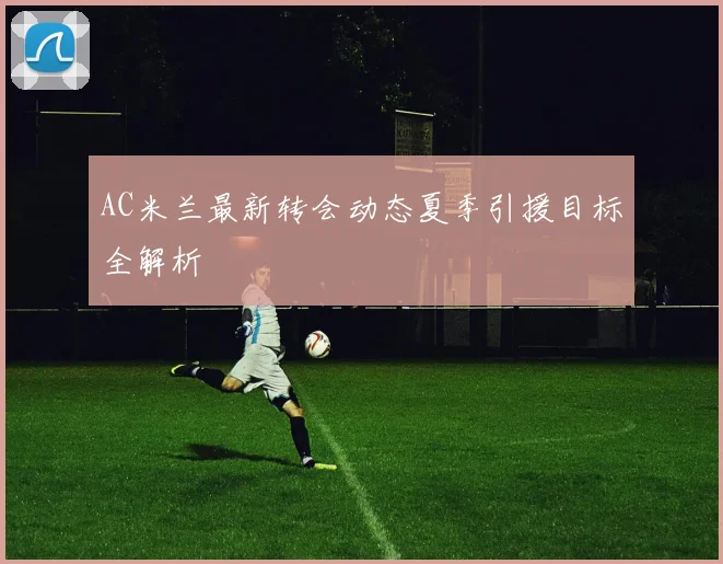 AC米兰最新转会动态夏季引援目标全解析