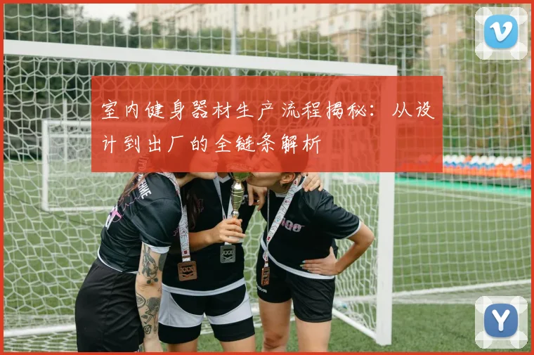 室内健身器材生产流程揭秘:从设计到出厂的全链条解析